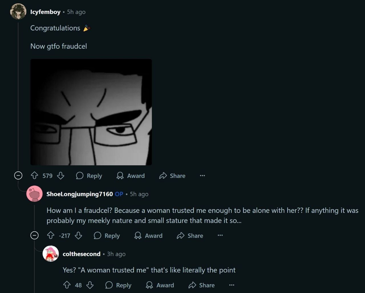 Icyfemboy ago Congratulations Now gtfo fraudcel о 579 (О веру award Share ShoeLongjumping7160 ago How a fraudcel? Because a woman trusted me enough to be alone with her?? If anything it was probably m
