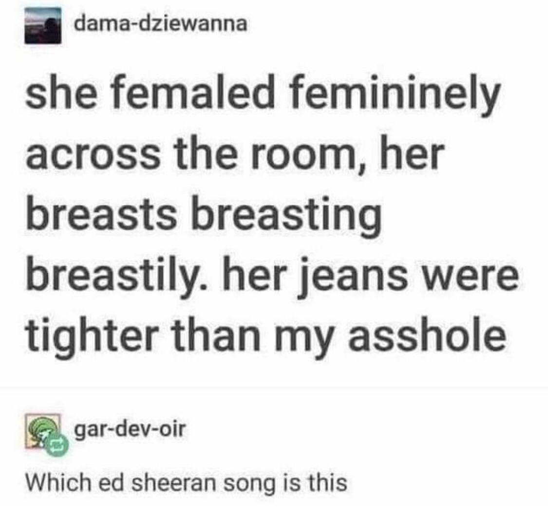 dama-dziewanna she femaled femininely across the room, her breasts breasting breastily. her jeans were tighter than my asshole gar-dev-oir Which sheeran song is this