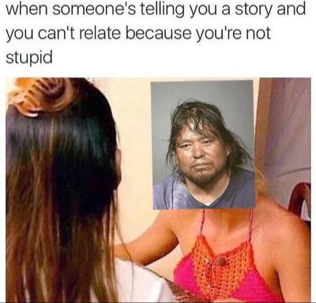 when someone's telling you a story and you can't relate because you're not stupid