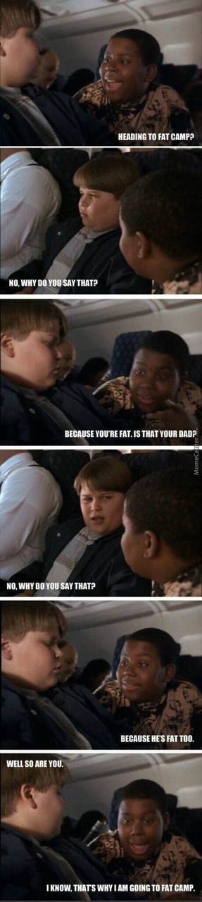 HEADING ТО FAT CAMP? НО. WHY YOU SAY THAT? BECAUSE YOU'RE 1$ THAT YOUR DADP NO. WHY YOU SAY THAT? BECAUSE HE'S FAT ТОО. WELL SO ARE YOU. THAT'S WHY I GOING TO FAT CAMP.