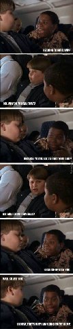 HEADING ТО FAT CAMP? НО. WHY YOU SAY THAT? BECAUSE YOU'RE 1$ THAT YOUR DADP NO. WHY YOU SAY THAT? BECAUSE HE'S FAT ТОО. WELL SO ARE YOU. THAT'S WHY I GOING TO FAT CAMP.