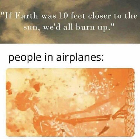 Earth was 10 feet closer to the sun, wed all burn up." people in airplanes: