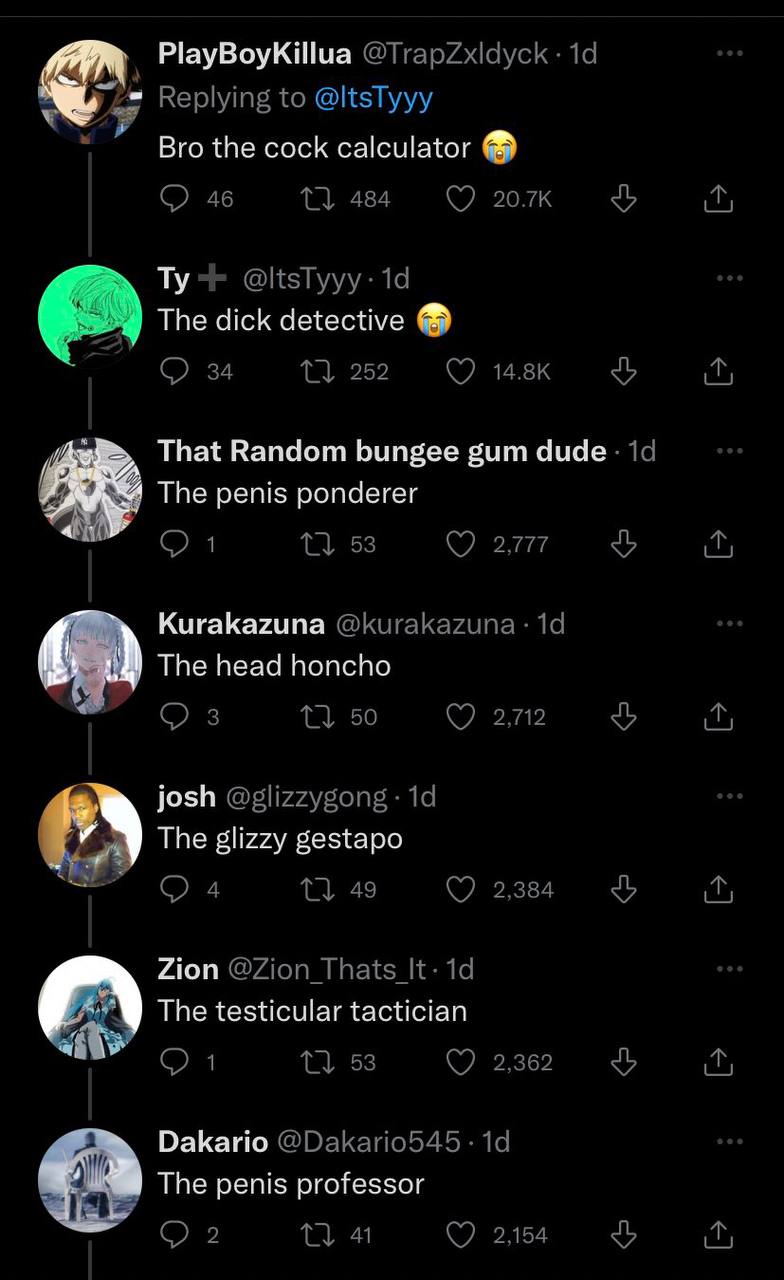 PlayBoyKillua Replying to @ltsTyyy Bro the cock calculator 46 1 484 @ltsTyyy: The dick detective 34 11 252 Ave That Random bungee gum 19 2 The penis ponderer 1} 53 277 Kurakazuna @Кигакахипа Тре head 