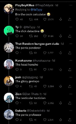 PlayBoyKillua Replying to @ltsTyyy Bro the cock calculator 46 1 484 @ltsTyyy: The dick detective 34 11 252 Ave That Random bungee gum 19 2 The penis ponderer 1} 53 277 Kurakazuna @Кигакахипа Тре head 