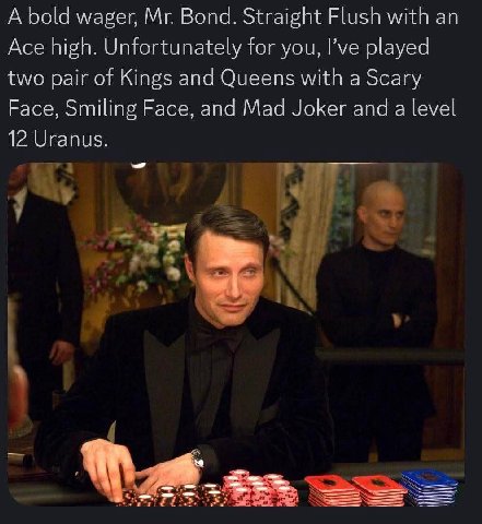 А bold wager, Bond. Straight Flush with Ace high. Unfortunately for you, I’ve played two pair of Kings and Queens with a Scary Face, Smiling Face, and Mad Joker and a level 12 Uranus. a.
