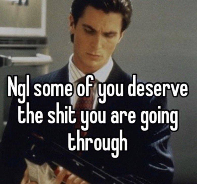 some of you deserve the shit you are going through
