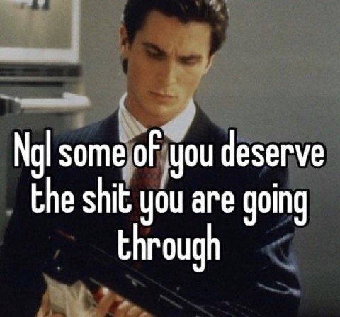 some of you deserve the shit you are going through