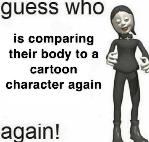 guess wno is comparing their body toa cartoon character again again!