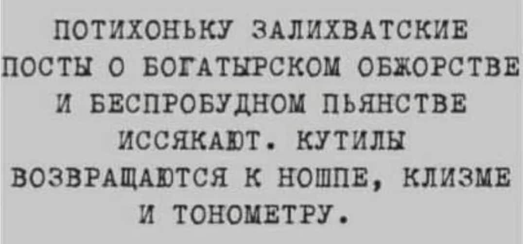 ПОТИХОНЬКУ ЗАЛИХВАТСКИЕ ПОСТЫ О БОГАТЫРСКОМ ОБЖОРСТВЕ И БЕСПРОБУДНОМ ПЬЯНСТВЕ ИССЯКАЮТ. КУТИЛЫ ВОЗВРАЩАЮТСЯ К НОШПЕ, КЛИЗМЕ И TOHOMETPY.