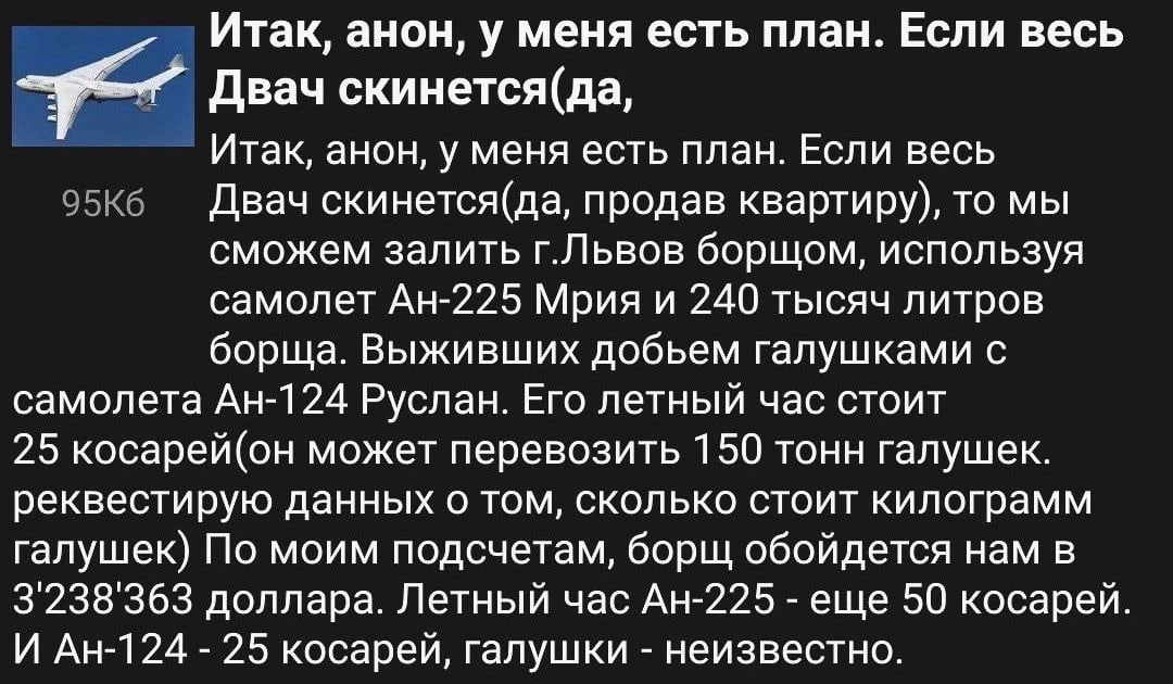 Итак, анон, у меня есть план. Если весь Двач скинется(да, Итак, анон, у меня есть план. Если весь Двач скинется(да, продав квартиру), то мы сможем залить г.Львов борщом, используя самолет Мрия и 240 т
