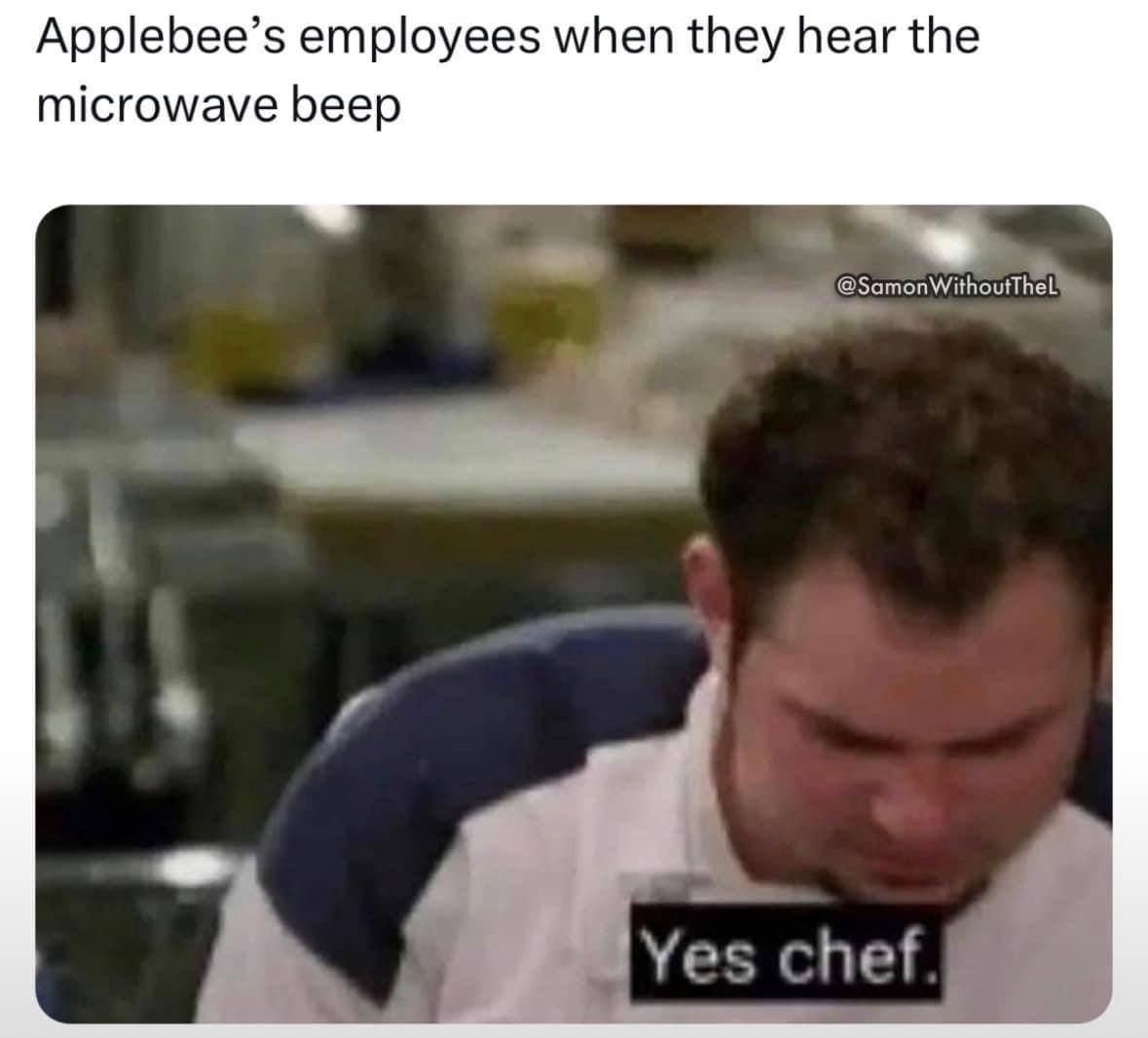 Applebee’s employees when they hear the microwave beep Yes chef