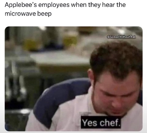 Applebee’s employees when they hear the microwave beep Yes chef
