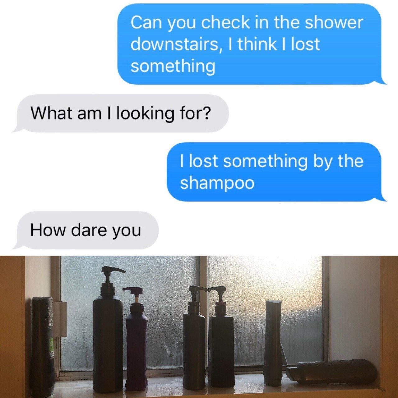 Can you check in the shower downstairs, think lost something What looking for? lost something the shampoo How dare you