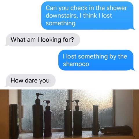 Can you check in the shower downstairs, think lost something What looking for? lost something the shampoo How dare you