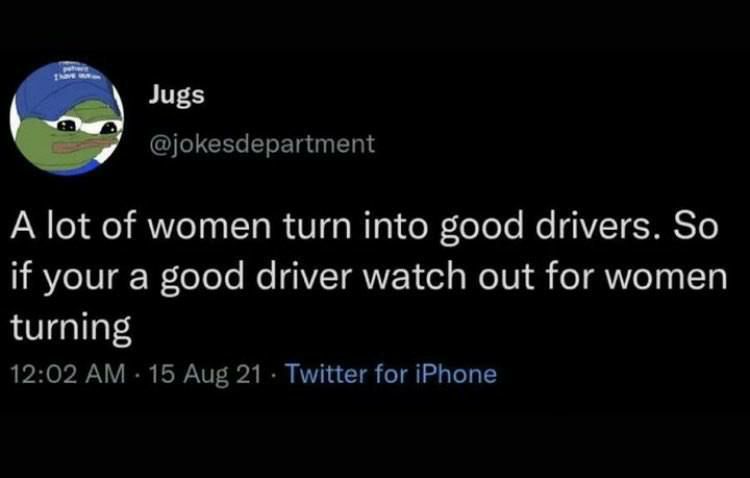 @jokesdepartment A lot of women turn into good drivers. So if your a good driver watch out for women turning 12:02 15 Aug 21 Twitter for iPhone
