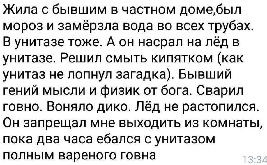 Жила с бывшим в частном доме,был мороз и замёрзла вода во всех трубах. В унитазе тоже. А он насрал на лёд в унитазе. Решил смыть кипятком (как унитаз не лопнул загадка). Бывший гений мысли и физик от 