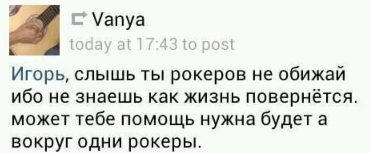 Vanya Игорь, слышь ты рокеров He обижай ибо не знаешь как жизнь повернётся. может тебе помощь нужна будета вокруг одни рокеры.