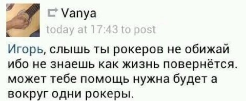 Vanya Игорь, слышь ты рокеров He обижай ибо не знаешь как жизнь повернётся. может тебе помощь нужна будета вокруг одни рокеры.