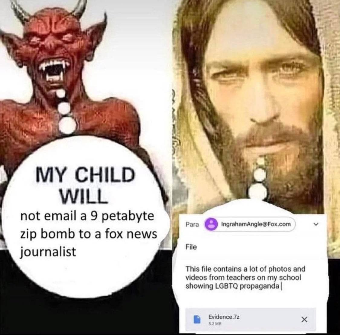 я и CHILD WILL not email a 9 petabyte Para 8 IngrahamAngle@Fox.com zip bomb to a fox news File journalist This file contains a lot of photos and videos from teachers on my school showing LGBTQ propaga