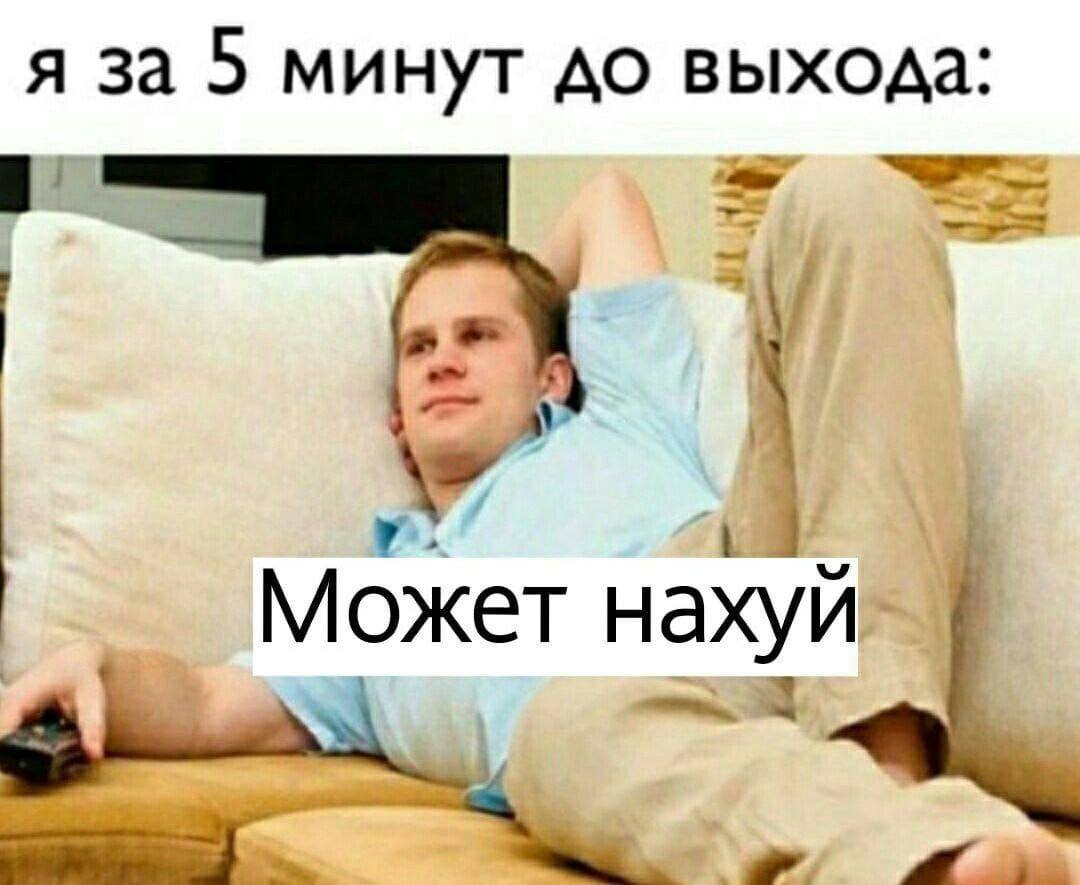 я за 5 минут до выхода 4 Может нахуй