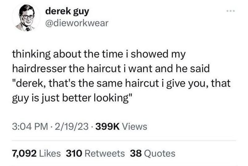 derek guy @dieworkwear thinking about the time i showed my hairdresser the haircut i want and he said "derek, that's the same haircut i give you, that guy is just better looking" 3:04 2/19/23 Views 7,