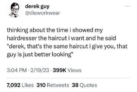 derek guy @dieworkwear thinking about the time i showed my hairdresser the haircut i want and he said "derek, that's the same haircut i give you, that guy is just better looking" 3:04 2/19/23 Views 7,