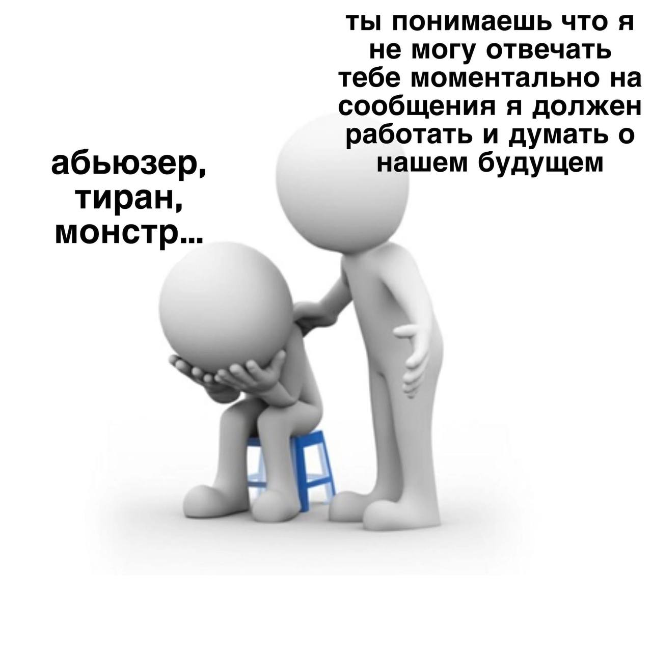ты понимаешь что я не могу отвечать тебе моментально на сообщения я должен работать и думать о абьюзер, нашем будущем тиран, монстр...