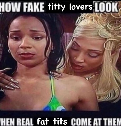 HOW FAKE titty lovers HEN REAL fat tits COME AT THEN