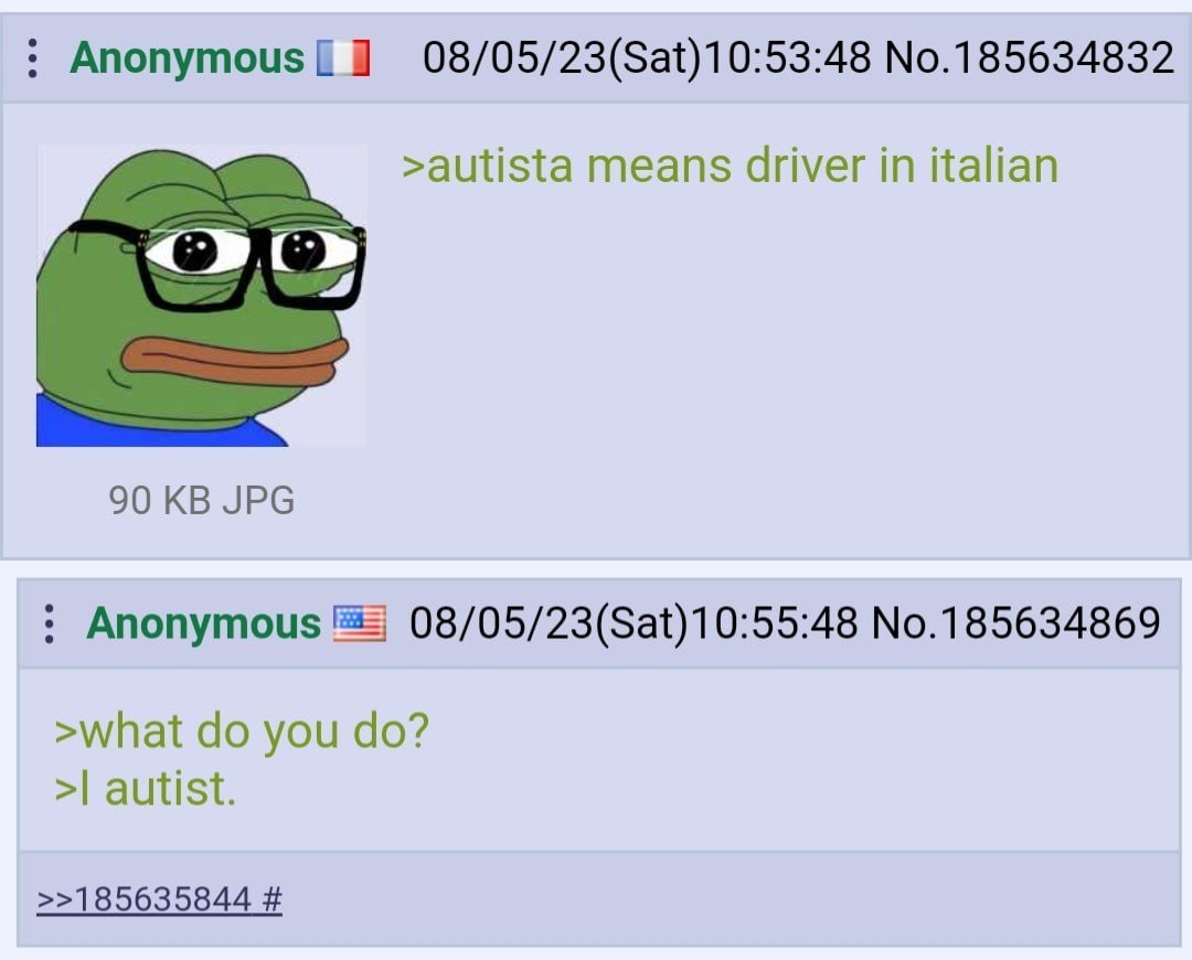 Anonymous[ 08/05/23(Sat)10:53:48 No.185634832 >autista means driver in italian 90 JPG Anonymous 08/05/23(Sat)10:55:48 No.185634869 >what you autist. >>185635844