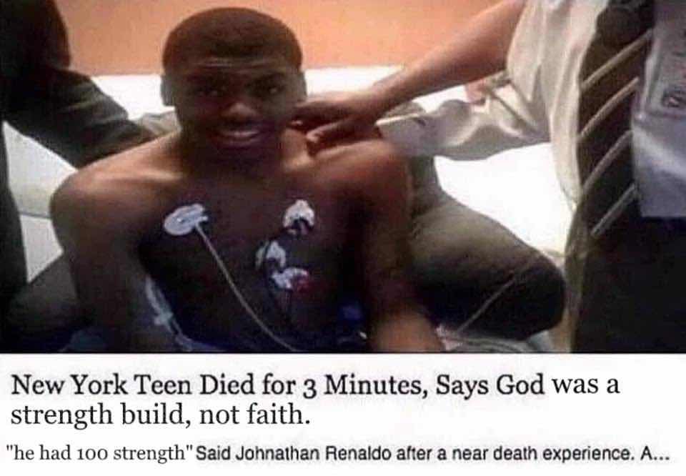 "4 и New York Teen Died for 3 Minutes, Says God was а strength build, not faith. "he had 100 strength" Said Johnathan Renaldo after a near death experience. A...