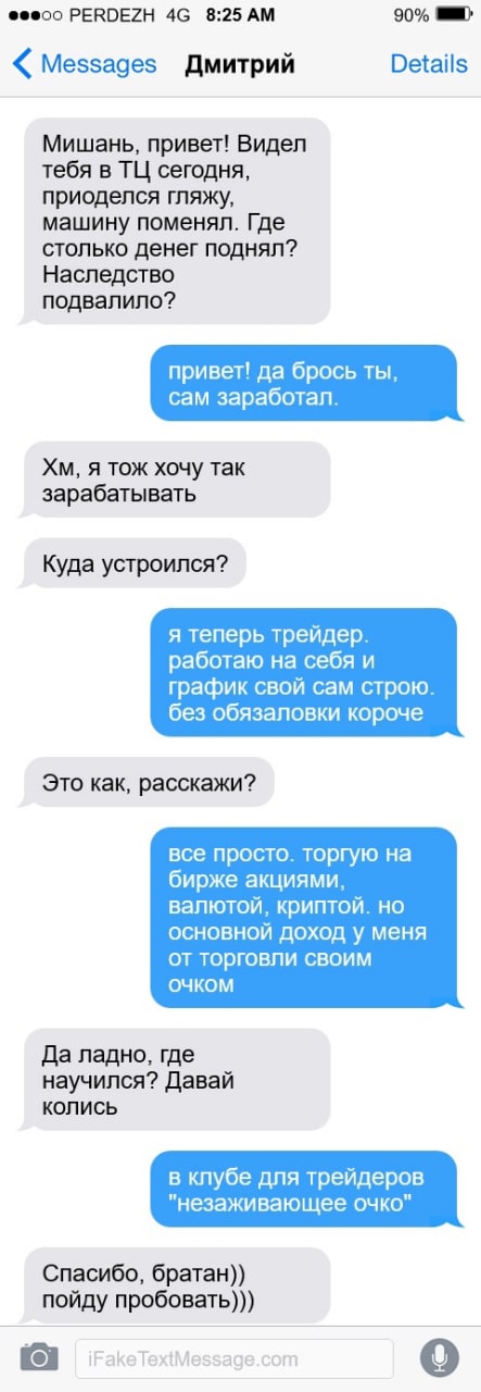 PERDEZH 8:25 90% Messages Дмитрий Details Мишань, привет! Видел тебя в сегодня, приоделся гляжу, машину поменял. Где столько денег поднял? Наследство подвалило? привет! да брось ты, сам заработал. я т