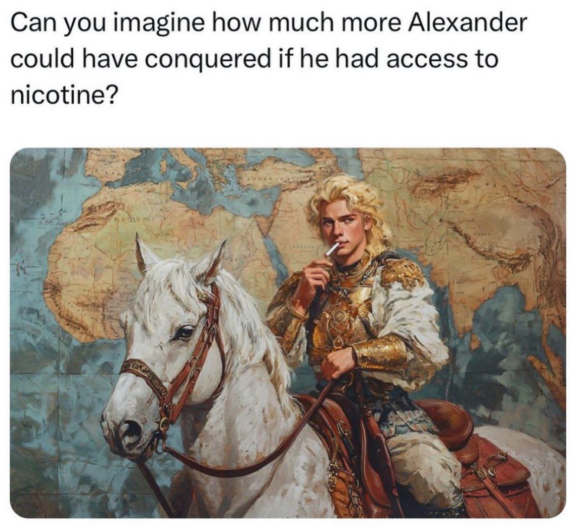 Can you imagine how much more Alexander could have conquered if he had access to nicotine? A