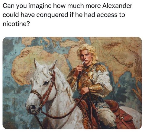 Can you imagine how much more Alexander could have conquered if he had access to nicotine? A