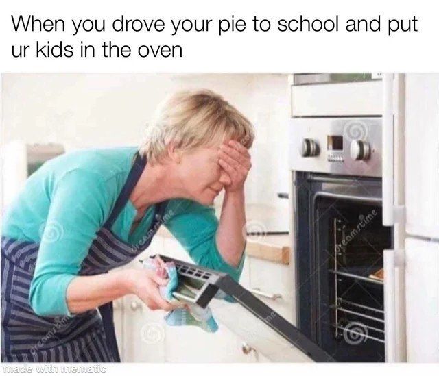 When you drove your pie to school and put kids in the oven 4