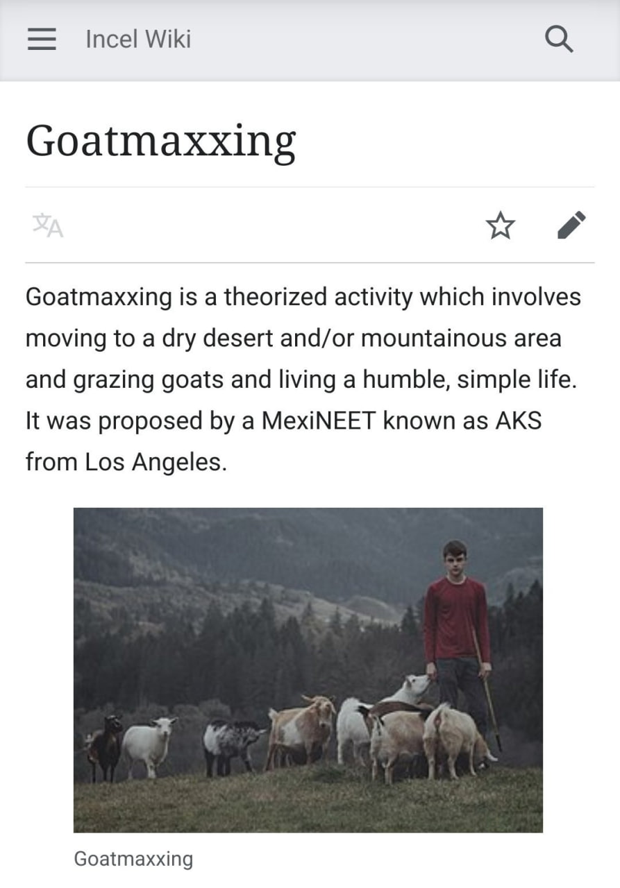 Incel Wiki Goatmaxxing Goatmaxxing is a theorized activity which involves moving to a dry desert and/or mountainous area and grazing goats and living a humble, simple life. It was proposed a MexiNEET 