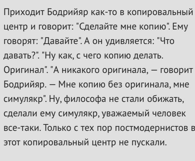 Приходит Бодрийяр как-то в копировальный центр и говорит: "Сделайте мне копию". Ему говорят: "Давайте". А он удивляется: "Что давать?". "Ну как, с чего копию делать. Оригинал". "А никакого оригинала, 