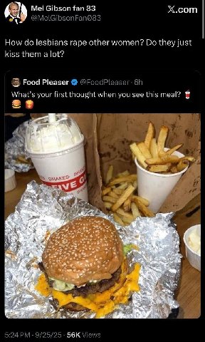 Х.сот Als Mel Gibson fan 83 How clo lesbians rape other women? they Just kiss them а lot? Food Pleaser What's your first thought when you see this meal? К 56к