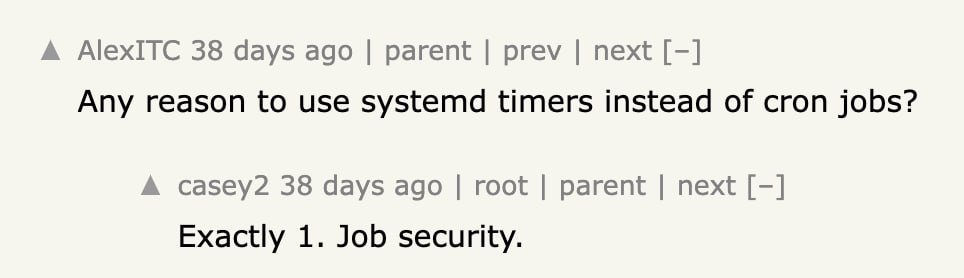 A AlexITC 38 days ago parent prev next Any reason to use systemd timers instead of cron jobs? A casey2 38 days ago root parent next Exactly 1. Job security.