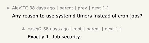 A AlexITC 38 days ago parent prev next Any reason to use systemd timers instead of cron jobs? A casey2 38 days ago root parent next Exactly 1. Job security.