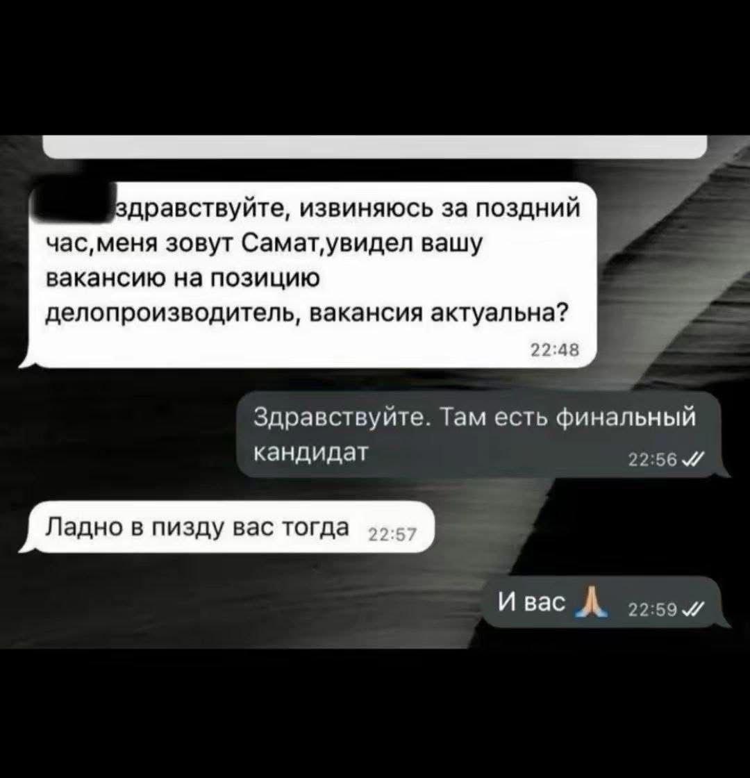 Вдравствуйте, извиняюсь за поздний зовут Самат‚увидел вашу вакансию на позицию a делопроизводитель, вакансия актуальна? 22:48 Здравствуйте. Там есть финальный кандидат 22:56 Ладно в пизду вас тогда И 