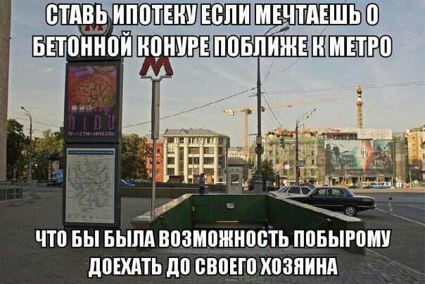 СТАВЬ ИПОТЕНУЕСЛИ МЕЧТАЕШЬ 0 БЕТОННОЙ КОНУРЕ ПОБЛИЖЕК МЕТРО ЧТО БЫ БЫЛА ВОЗМОЖНОСТЬ ПОБЫРОМУ ДОЕХАТЬ ДО СВОЕГО