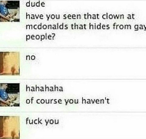 dude have you seen that clown at mcdonalds that hides from gay people? по hahahaha of course you haven't Fuck you