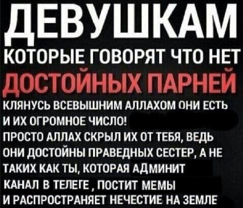 ЕВУШКАМ КОТОРЫЕ ГОВОРЯТ ЧТО НЕТ ПАРНЕЙ КЛЯНУСЬ ВСЕВЫШНИМ АЛЛАХОМ ОНИ ЕСТЬ ИИХ ОГРОМНОЕ ЧИСЛО! ПРОСТО АЛЛАХ СКРЫЛ ОТ ТЕБЯ, ВЕДЬ ОНИ ДОСТОИНЫ ПРАВЕДНЫХ СЕСТЕР, А НЕ ТАКИХ КАК ТЫ, КОТОРАЯ АДМИНИТ КАНАЛ В