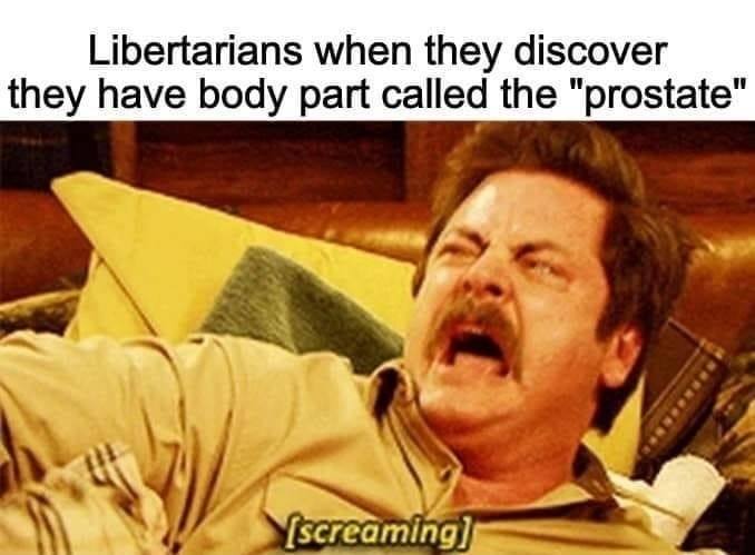 Libertarians when they discover they have body part called the "prostate"