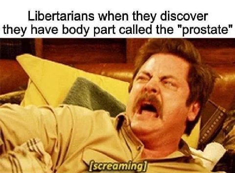 Libertarians when they discover they have body part called the "prostate"