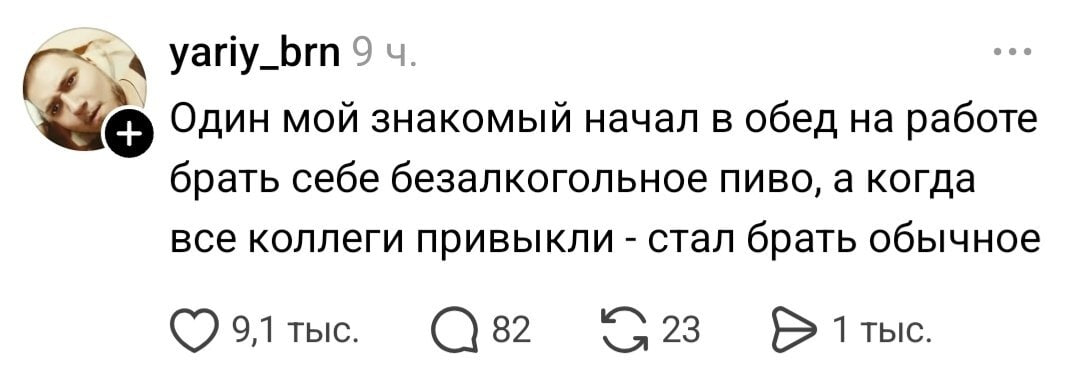 4 yariy_brn 9 Один мой знакомый начал в обед на работе брать себе безалкогольное пиво, а когда все коллеги привыкли стал брать обычное 9,1 тыс. 82 1тыс.