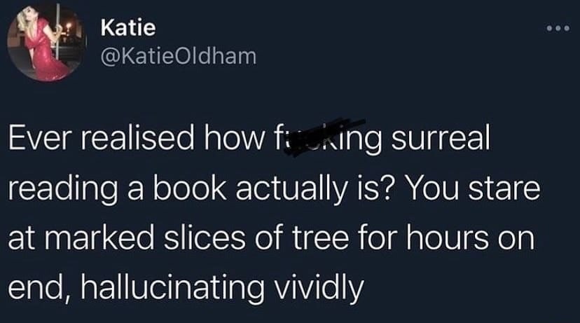 Katie @KatieOldham Ever realised how surreal reading a book actually is? You stare at marked slices of tree for hours on end, hallucinating vividly