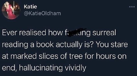 Katie @KatieOldham Ever realised how surreal reading a book actually is? You stare at marked slices of tree for hours on end, hallucinating vividly