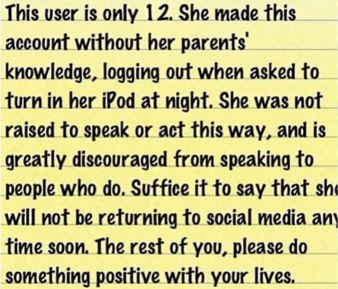 This user is only 12. She made this account without her parents knowledge, logging out when asked to turn in her iPod at night. She was not raised to speak or act this way, and is greatly discouraged 