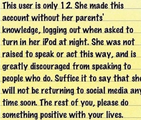 This user is only 12. She made this account without her parents knowledge, logging out when asked to turn in her iPod at night. She was not raised to speak or act this way, and is greatly discouraged 